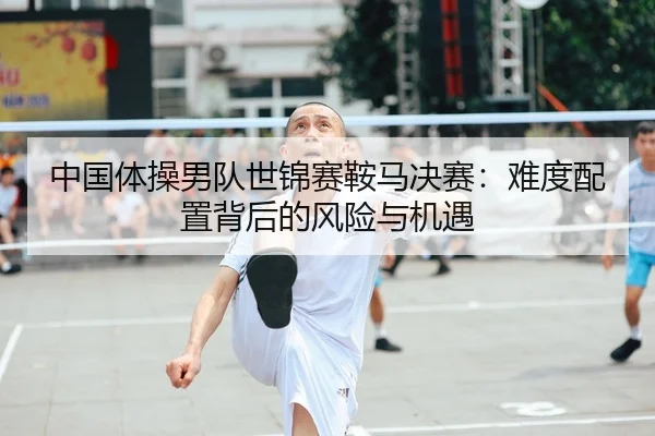 中国体操男队世锦赛鞍马决赛：难度配置背后的风险与机遇