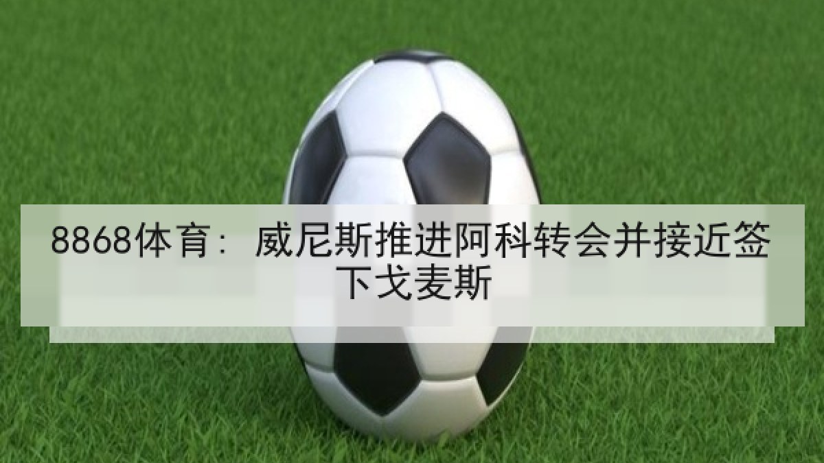 8868体育: 威尼斯推进阿科转会并接近签下戈麦斯