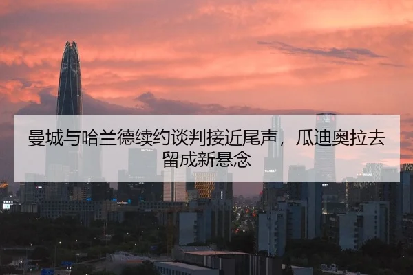 曼城与哈兰德续约谈判接近尾声，瓜迪奥拉去留成新悬念