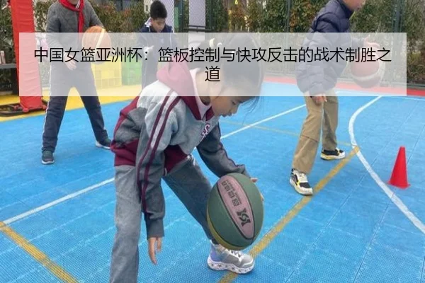 中国女篮亚洲杯：篮板控制与快攻反击的战术制胜之道