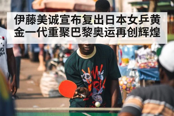 伊藤美诚宣布复出日本女乒黄金一代重聚巴黎奥运再创辉煌
